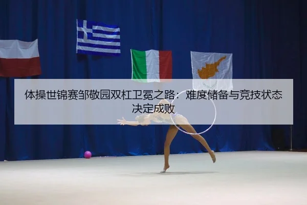 体操世锦赛邹敬园双杠卫冕之路：难度储备与竞技状态决定成败