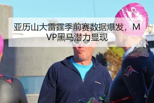 亚历山大雷霆季前赛数据爆发，MVP黑马潜力显现