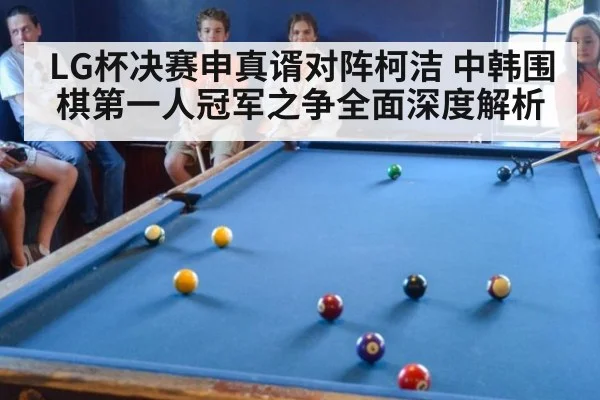 LG杯决赛申真谞对阵柯洁 中韩围棋第一人冠军之争全面深度解析